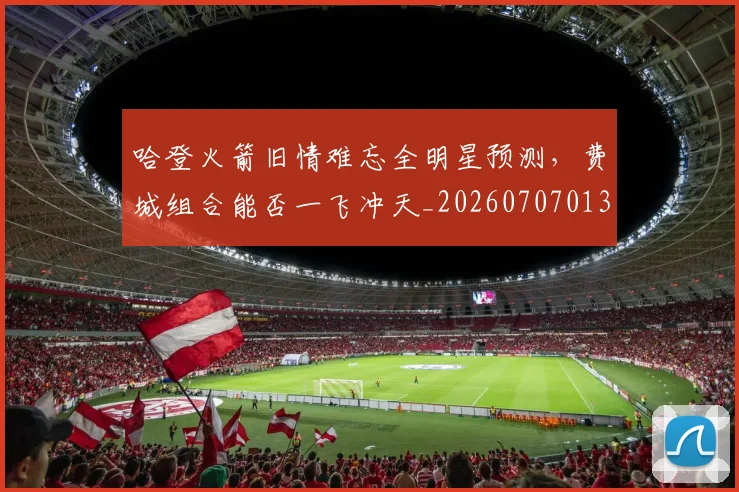 哈登火箭旧情难忘全明星预测，费城组合能否一飞冲天_20260707013010
