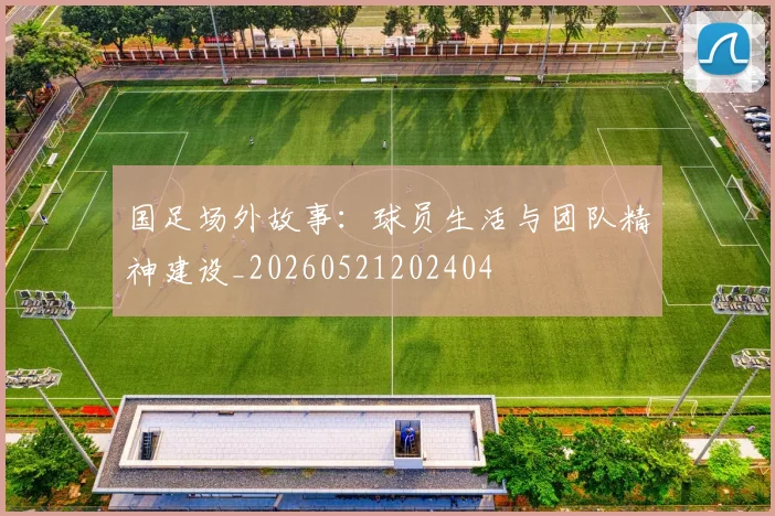 国足场外故事：球员生活与团队精神建设_20260521202404