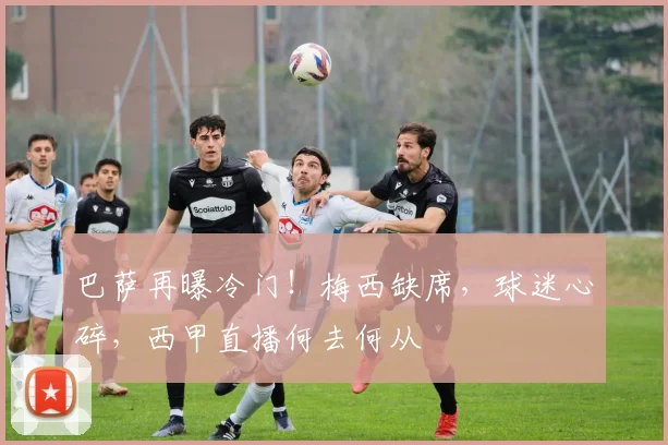 巴萨再曝冷门！梅西缺席，球迷心碎，西甲直播何去何从