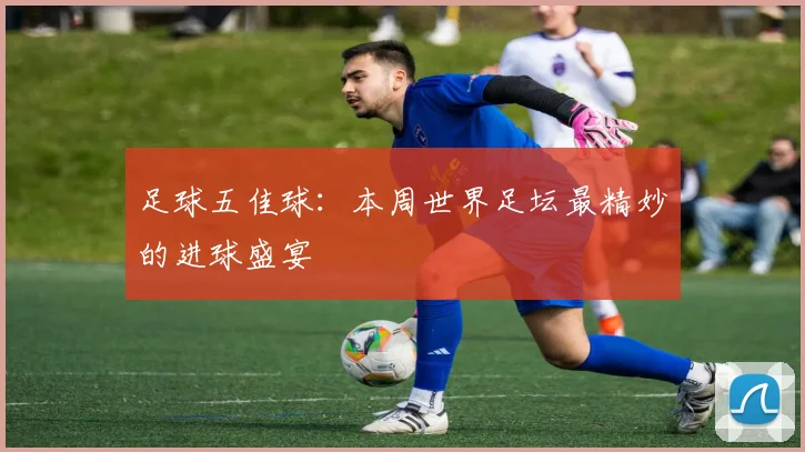 足球五佳球：本周世界足坛最精妙的进球盛宴
