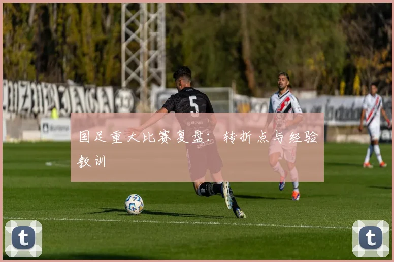 国足重大比赛复盘：转折点与经验教训
