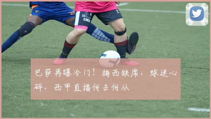 巴萨再曝冷门！梅西缺席，球迷心碎，西甲直播何去何从