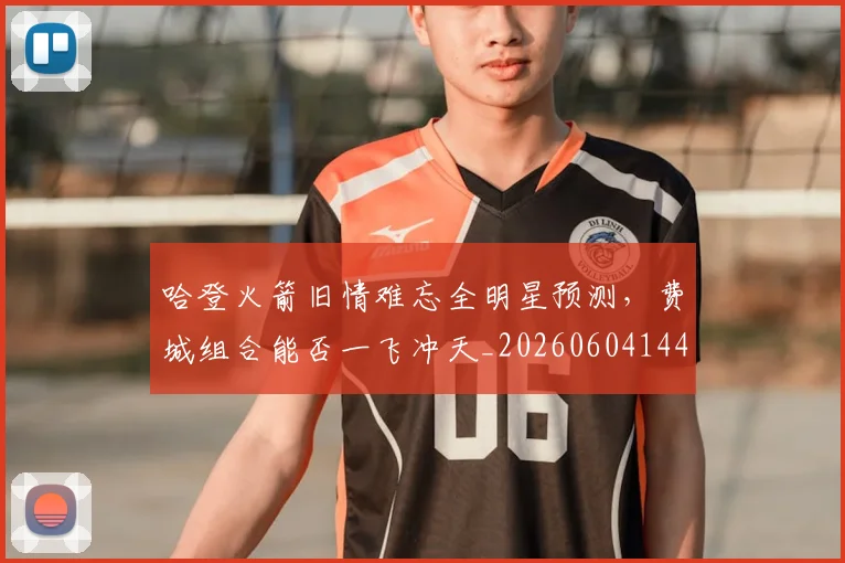 哈登火箭旧情难忘全明星预测，费城组合能否一飞冲天_20260604144239_20260707013010