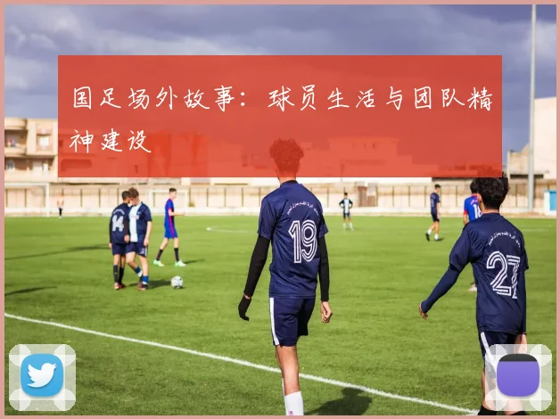 国足场外故事：球员生活与团队精神建设