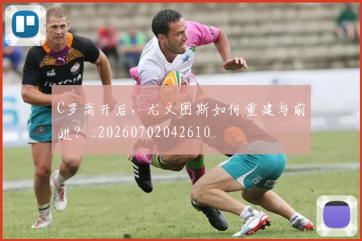 C罗离开后，尤文图斯如何重建与前进？_20260702042610