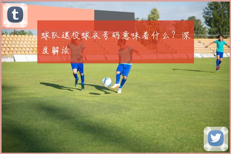 球队退役球衣号码意味着什么？深度解读