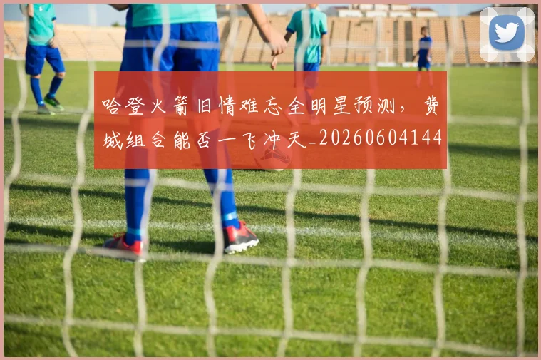 哈登火箭旧情难忘全明星预测，费城组合能否一飞冲天_20260604144239_20260707013010