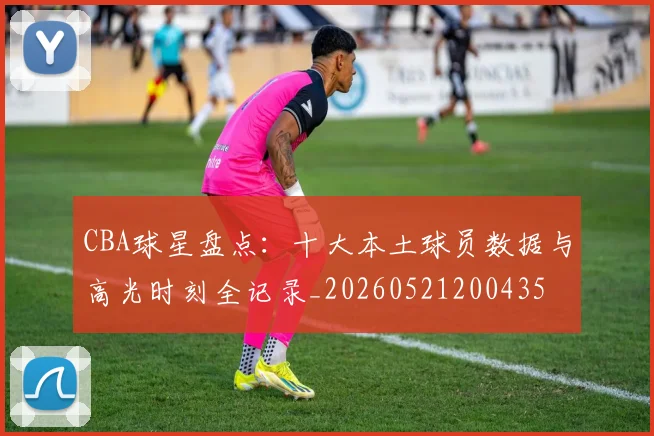CBA球星盘点：十大本土球员数据与高光时刻全记录_20260521200435