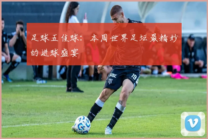 足球五佳球：本周世界足坛最精妙的进球盛宴