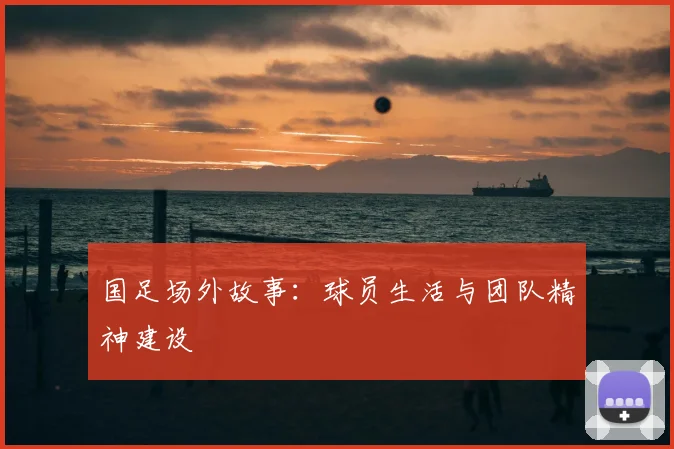 国足场外故事：球员生活与团队精神建设